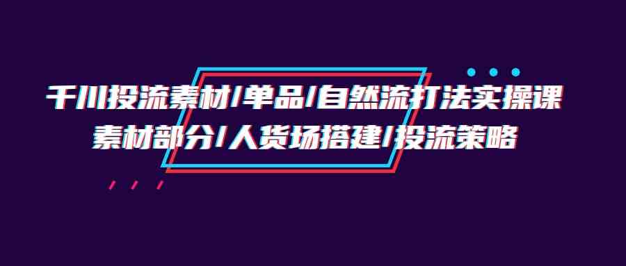 （9908期）千川投流素材/单品/自然流打法实操培训班，素材部分/人货场搭建/投流策略-枫客网创