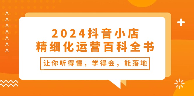 （10850期）2024抖音小店-精细化运营百科全书：让你听得懂，学得会，能落地（34节课）-枫客网创