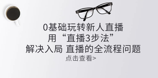 （10916期）零基础玩转新人直播：用“直播3步法”解决入局 直播全流程问题-枫客网创