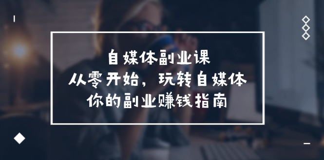 （11725期）自媒体-副业课，从0开始，玩转自媒体——你的副业赚钱指南（58节课）-枫客网创