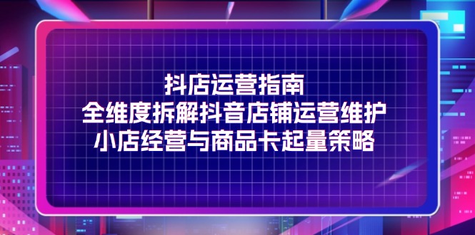 （11799期）抖店运营指南，全维度拆解抖音店铺运营维护，小店经营与商品卡起量策略-枫客网创