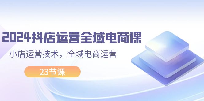 （11898期）2024抖店运营-全域电商课，小店运营技术，全域电商运营（23节课）-枫客网创