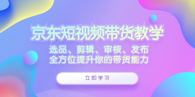 京东短视频带货教学：选品、剪辑、审核、发布，全方位提升你的带货能力-枫客网创