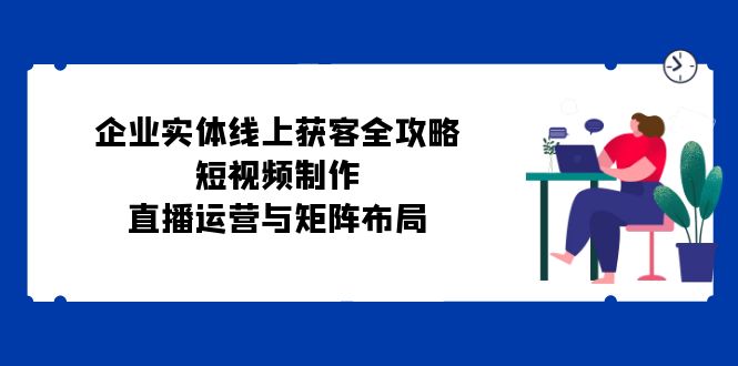 （12966期）企业实体线上获客全攻略：短视频制作、直播运营与矩阵布局-枫客网创