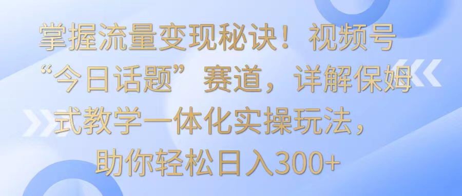 掌握流量变现秘诀！视频号“今日话题”赛道，详解保姆式教学一体化实操玩法，日入300+-枫客网创