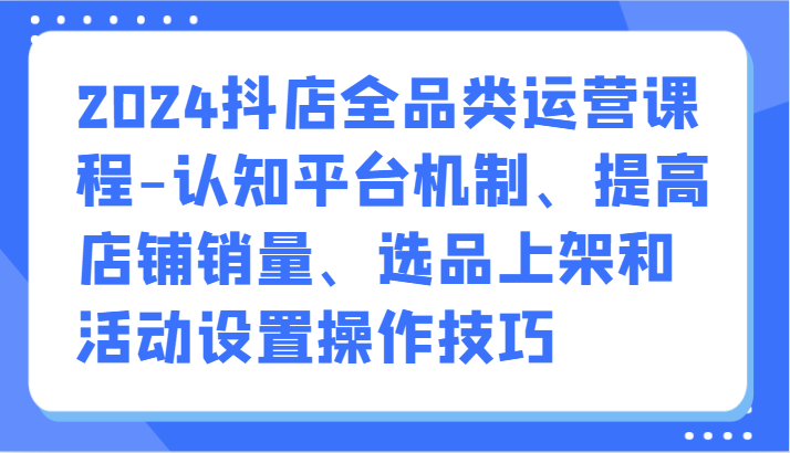 2024抖店全品类运营课程-认知平台机制、提高店铺销量、选品上架和活动设置操作技巧-枫客网创