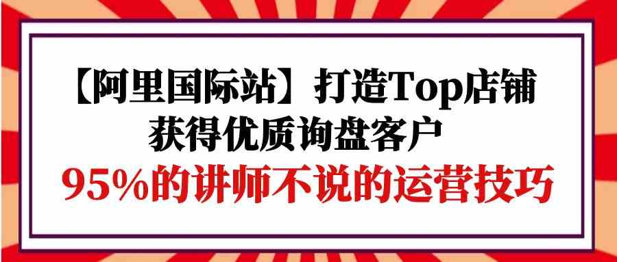 【阿里国际站】打造Top店铺-获得优质询盘客户，95%的讲师不说的运营技巧-枫客网创