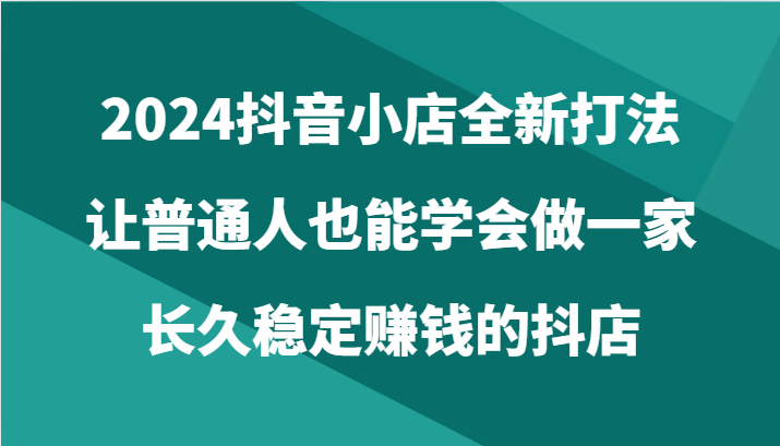 2024抖音小店全新打法，让普通人也能学会做一家长久稳定赚钱的抖店（24节）-枫客网创