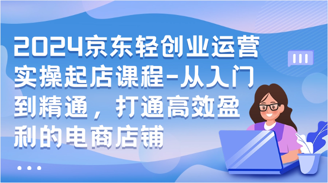 2024京东轻创业运营实操起店课程-从入门到精通，打通高效盈利的电商店铺-枫客网创