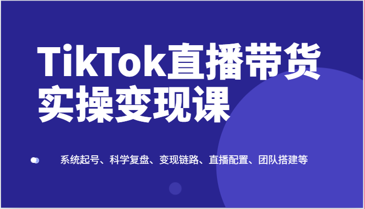 TikTok直播带货实操变现课：系统起号、科学复盘、变现链路、直播配置、团队搭建等-枫客网创