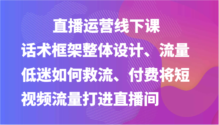 直播运营线下课-话术框架整体设计、流量低迷如何救流、付费将短视频流量打进直播间-枫客网创