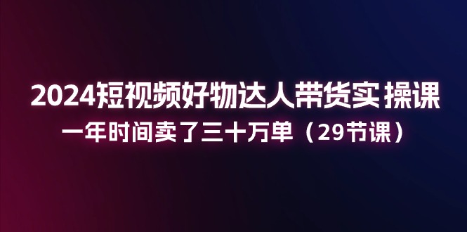 2024短视频好物达人带货实操课：一年时间卖了三十万单（29节课）-枫客网创