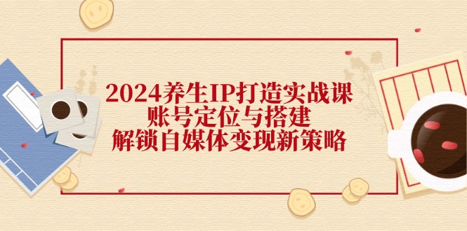 2024养生IP打造实战课：账号定位与搭建，解锁自媒体变现新策略-枫客网创