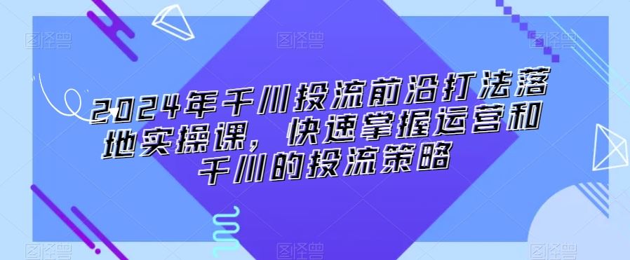 2024年千川投流前沿打法落地实操课，快速掌握运营和千川的投流策略-枫客网创