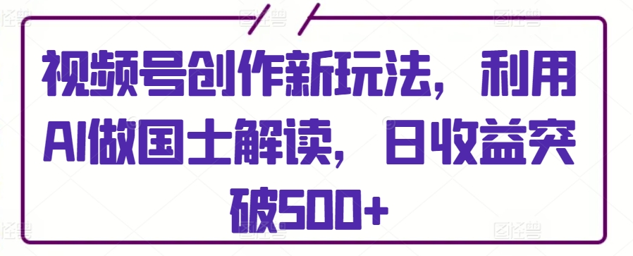 视频号创作新玩法，利用AI做国士解读，日收益突破500+-枫客网创