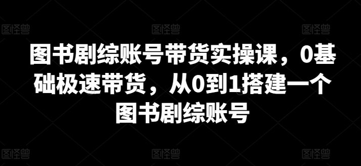 图书剧综账号带货实操课，0基础极速带货，从0到1搭建一个图书剧综账号-枫客网创