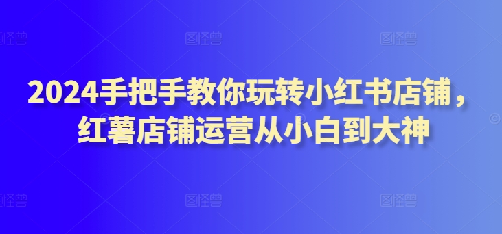 2024手把手教你玩转小红书店铺，红薯店铺运营从小白到大神-枫客网创