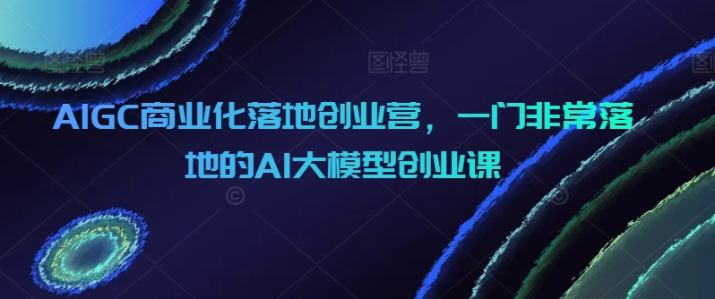 AIGC商业化落地创业营，一门非常落地的AI大模型创业课-枫客网创