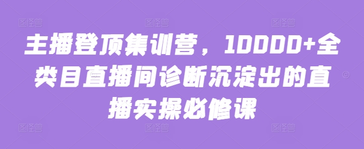 主播登顶集训营，10000+全类目直播间诊断沉淀出的直播实操必修课-枫客网创