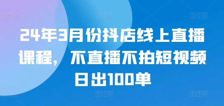 24年3月份抖店线上直播课程，不直播不拍短视频日出100单-枫客网创