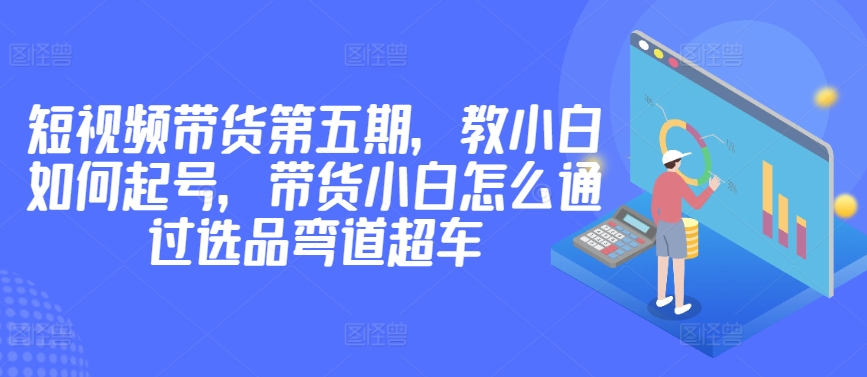 价值2980短视频带货第五期，教小白如何起号，带货小白怎么通过选品弯道超车-枫客网创