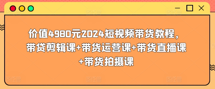 价值4980元2024短视频带货教程，带贷剪辑课+带货运营课+带货直播课+带货拍摄课-枫客网创