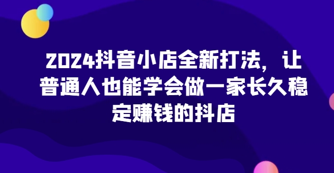 2024抖音小店全新打法，让普通人也能学会做一家长久稳定赚钱的抖店-枫客网创