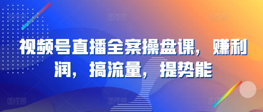 视频号直播全案操盘课，赚利润，搞流量，提势能-枫客网创