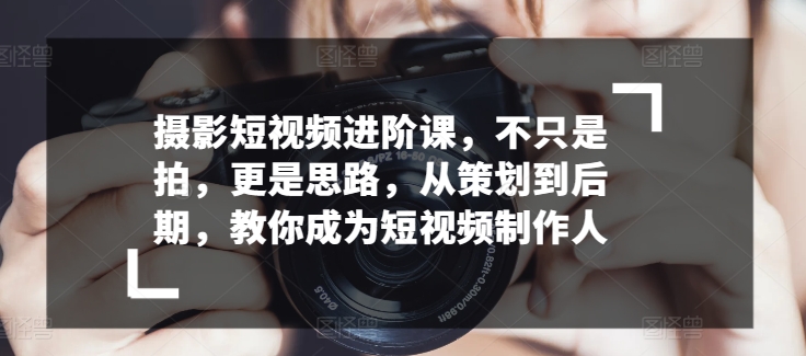 摄影短视频进阶课，不只是拍，更是思路，从策划到后期，教你成为短视频制作人-枫客网创