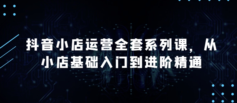 抖音小店运营全套系列课，全新升级，从小店基础入门到进阶精通，系统掌握月销百万小店的核心秘密-枫客网创