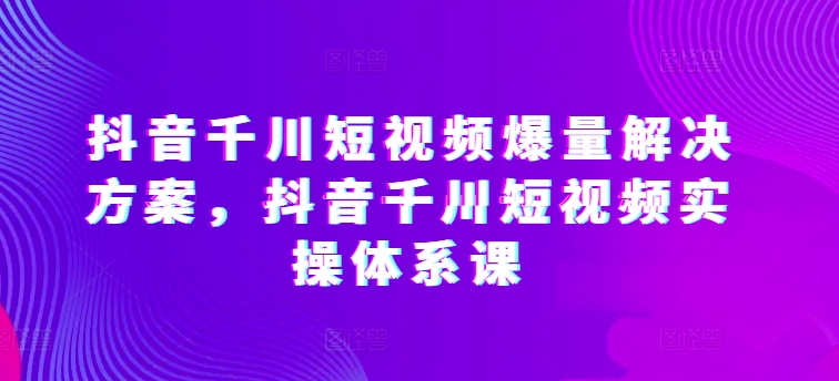 抖音千川短视频爆量解决方案，抖音千川短视频实操体系课-枫客网创