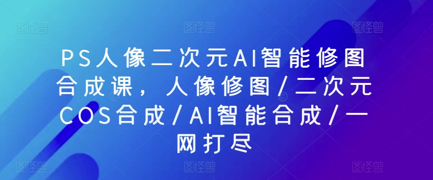 PS人像二次元AI智能修图合成课，人像修图/二次元COS合成/AI智能合成/一网打尽-枫客网创