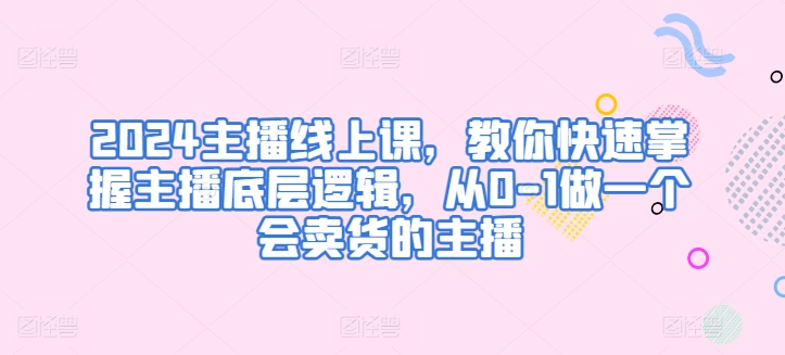 2024主播线上课，教你快速掌握主播底层逻辑，从0-1做一个会卖货的主播-枫客网创