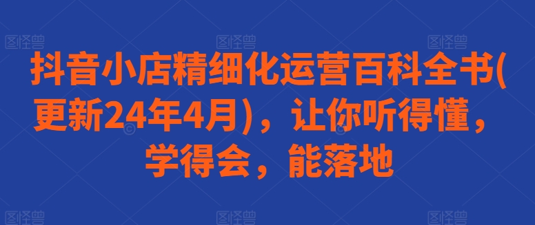 抖音小店精细化运营百科全书(更新24年4月)，让你听得懂，学得会，能落地-枫客网创