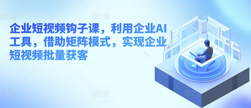 企业短视频钩子课，利用企业AI工具，借助矩阵模式，实现企业短视频批量获客-枫客网创