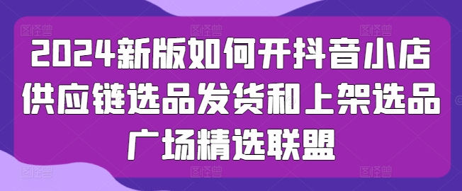 2024新版如何开抖音小店供应链选品发货和上架选品广场精选联盟-枫客网创