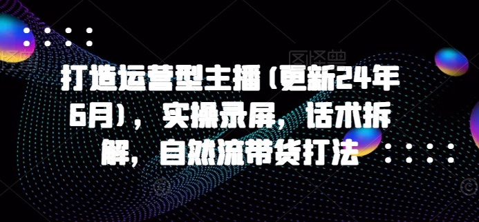 打造运营型主播(更新24年6月)，实操录屏，话术拆解，自然流带货打法-枫客网创