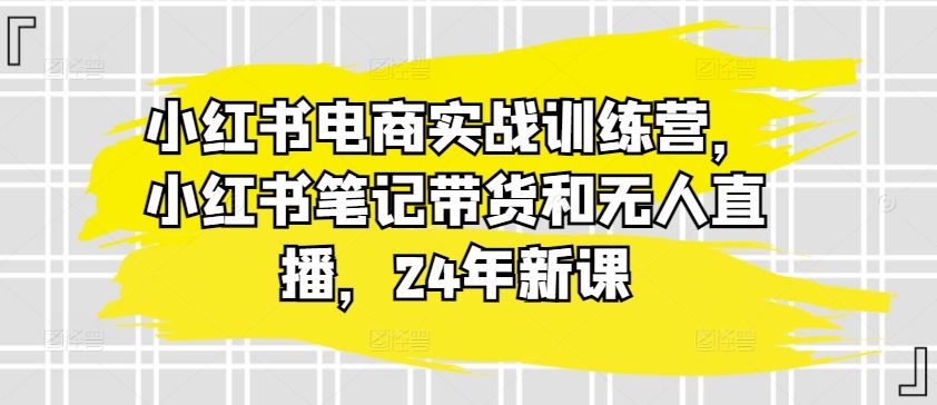 小红书电商实战训练营，小红书笔记带货和无人直播，24年新课-枫客网创