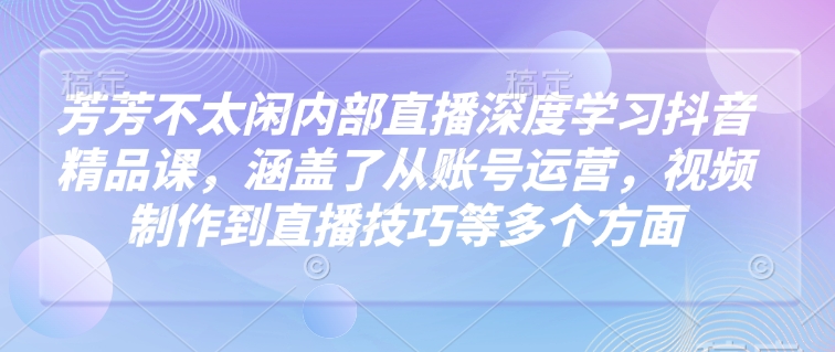 芳芳不太闲内部直播深度学习抖音精品课，涵盖了从账号运营，视频制作到直播技巧等多个方面-枫客网创