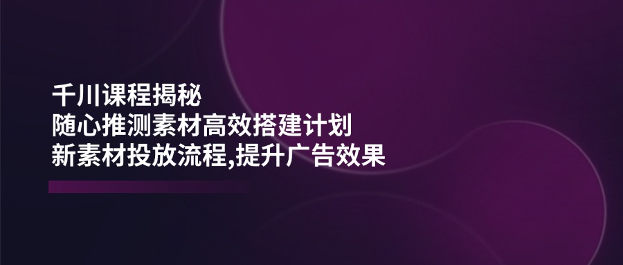 千川课程揭秘：随心推测素材高效搭建计划,新素材投放流程,提升广告效果-枫客网创